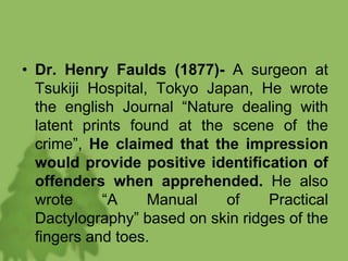 • Dr. Henry Faulds (1877)- A surgeon at
Tsukiji Hospital, Tokyo Japan, He wrote
the english Journal “Nature dealing with
latent prints found at the scene of the
crime”, He claimed that the impression
would provide positive identification of
offenders when apprehended. He also
wrote “A Manual of Practical
Dactylography” based on skin ridges of the
fingers and toes.
 