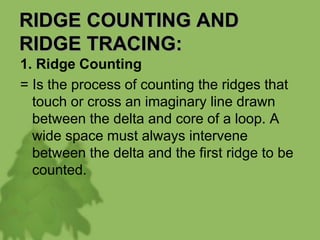 RIDGE COUNTING AND
RIDGE TRACING:
1. Ridge Counting
= Is the process of counting the ridges that
touch or cross an imaginary line drawn
between the delta and core of a loop. A
wide space must always intervene
between the delta and the first ridge to be
counted.
 