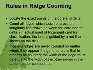 Rules in Ridge Counting
• Locate the exact points of the core and delta.
• Count all ridges which touch or cross an
imaginary line drawn between the core and the
delta. (In actual used of fingerprint card for
classification, the lens is guided by a red line
shown on the disk.
• Incipient ridges are never counted no matter
where they appear the general rule is that in
order to be counted; the width of the ridge must
be equal to the width of the other ridges in the
pattern under consideration.
 