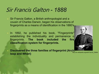  Sir Francis Galton, a British anthropologist and a
cousin of Charles Darwin, began his observations of
fingerprints as a means of identification in the 1880's.
 In 1892, he published his book, "Fingerprints",
establishing the individuality and permanence of
fingerprints. The book included the first
classification system for fingerprints.
 Discovered the three families of fingerprint (Arch,
loop and Whorl)
http://en.wikipedia.org/wiki/Francis_Galton
 