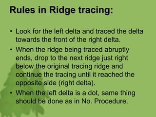 Rules in Ridge tracing:
• Look for the left delta and traced the delta
towards the front of the right delta.
• When the ridge being traced abruptly
ends, drop to the next ridge just right
below the original tracing ridge and
continue the tracing until it reached the
opposite side (right delta).
• When the left delta is a dot, same thing
should be done as in No. Procedure.
 