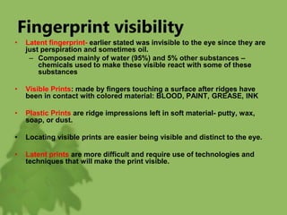 Fingerprint visibility
• Latent fingerprint- earlier stated was invisible to the eye since they are
just perspiration and sometimes oil.
– Composed mainly of water (95%) and 5% other substances –
chemicals used to make these visible react with some of these
substances
• Visible Prints: made by fingers touching a surface after ridges have
been in contact with colored material: BLOOD, PAINT, GREASE, INK
• Plastic Prints are ridge impressions left in soft material- putty, wax,
soap, or dust.
• Locating visible prints are easier being visible and distinct to the eye.
• Latent prints are more difficult and require use of technologies and
techniques that will make the print visible.
 