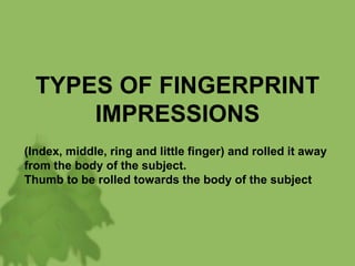 TYPES OF FINGERPRINT
IMPRESSIONS
(Index, middle, ring and little finger) and rolled it away
from the body of the subject.
Thumb to be rolled towards the body of the subject
 
