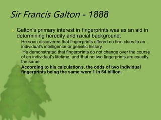 Sir Francis Galton - 1888
 Galton's primary interest in fingerprints was as an aid in
determining heredity and racial background.
◦ He soon discovered that fingerprints offered no firm clues to an
individual's intelligence or genetic history
◦ He demonstrated that fingerprints do not change over the course
of an individual's lifetime, and that no two fingerprints are exactly
the same
◦ According to his calculations, the odds of two individual
fingerprints being the same were 1 in 64 billion.
 