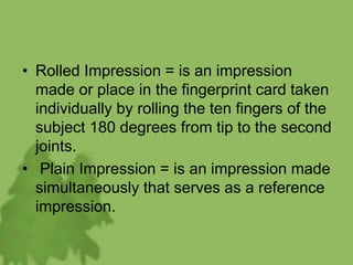 • Rolled Impression = is an impression
made or place in the fingerprint card taken
individually by rolling the ten fingers of the
subject 180 degrees from tip to the second
joints.
• Plain Impression = is an impression made
simultaneously that serves as a reference
impression.
 