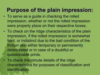 Purpose of the plain impression:
• To serve as a guide in checking the rolled
impression, whether or not the rolled impression
were properly place on their respective boxes.
• To check on the ridge characteristics of the plain
impression, if the rolled impression is somewhat
feint, or indistinct due to the bad condition of the
friction skin either temporary or permanently
deteriorated or in case of a doubtful or
questionable prints.
• To check the minute details of the ridge
characteristics for purposes of classification and
identification.
 