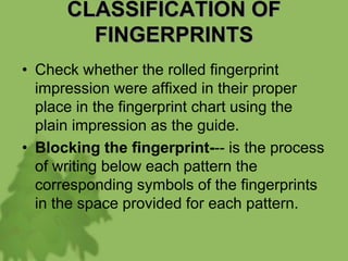 CLASSIFICATION OF
FINGERPRINTS
• Check whether the rolled fingerprint
impression were affixed in their proper
place in the fingerprint chart using the
plain impression as the guide.
• Blocking the fingerprint--- is the process
of writing below each pattern the
corresponding symbols of the fingerprints
in the space provided for each pattern.
 