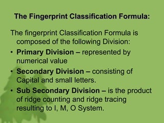 The Fingerprint Classification Formula:
The fingerprint Classification Formula is
composed of the following Division:
• Primary Division – represented by
numerical value
• Secondary Division – consisting of
Capital and small letters.
• Sub Secondary Division – is the product
of ridge counting and ridge tracing
resulting to I, M, O System.
 