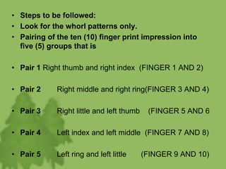 • Steps to be followed:
• Look for the whorl patterns only.
• Pairing of the ten (10) finger print impression into
five (5) groups that is
• Pair 1 Right thumb and right index (FINGER 1 AND 2)
• Pair 2 Right middle and right ring(FINGER 3 AND 4)
• Pair 3 Right little and left thumb (FINGER 5 AND 6
• Pair 4 Left index and left middle (FINGER 7 AND 8)
• Pair 5 Left ring and left little (FINGER 9 AND 10)
 