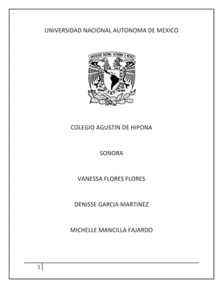 UNIVERSIDAD NACIONAL AUTONOMA DE MEXICO




           COLEGIO AGUSTIN DE HIPONA


                    SONORA


             VANESSA FLORES FLORES


            DENISSE GARCIA MARTINEZ


           MICHELLE MANCILLA FAJARDO




1
 
