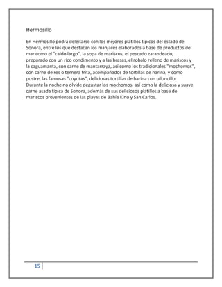 Hermosillo
En Hermosillo podrá deleitarse con los mejores platillos típicos del estado de
Sonora, entre los que destacan los manjares elaborados a base de productos del
mar como el "caldo largo", la sopa de mariscos, el pescado zarandeado,
preparado con un rico condimento y a las brasas, el robalo relleno de mariscos y
la caguamanta, con carne de mantarraya, así como los tradicionales "mochomos",
con carne de res o ternera frita, acompañados de tortillas de harina, y como
postre, las famosas "coyotas", deliciosas tortillas de harina con piloncillo.
Durante la noche no olvide degustar los mochomos, así como la deliciosa y suave
carne asada típica de Sonora, además de sus deliciosos platillos a base de
mariscos provenientes de las playas de Bahía Kino y San Carlos.




   15
 