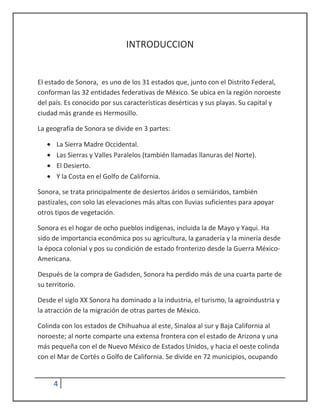 INTRODUCCION


El estado de Sonora, es uno de los 31 estados que, junto con el Distrito Federal,
conforman las 32 entidades federativas de México. Se ubica en la región noroeste
del país. Es conocido por sus características desérticas y sus playas. Su capital y
ciudad más grande es Hermosillo.

La geografía de Sonora se divide en 3 partes:

      La Sierra Madre Occidental.
      Las Sierras y Valles Paralelos (también llamadas llanuras del Norte).
      El Desierto.
      Y la Costa en el Golfo de California.

Sonora, se trata principalmente de desiertos áridos o semiáridos, también
pastizales, con solo las elevaciones más altas con lluvias suficientes para apoyar
otros tipos de vegetación.

Sonora es el hogar de ocho pueblos indígenas, incluida la de Mayo y Yaqui. Ha
sido de importancia económica pos su agricultura, la ganadería y la minería desde
la época colonial y pos su condición de estado fronterizo desde la Guerra México-
Americana.

Después de la compra de Gadsden, Sonora ha perdido más de una cuarta parte de
su territorio.

Desde el siglo XX Sonora ha dominado a la industria, el turismo, la agroindustria y
la atracción de la migración de otras partes de México.

Colinda con los estados de Chihuahua al este, Sinaloa al sur y Baja California al
noroeste; al norte comparte una extensa frontera con el estado de Arizona y una
más pequeña con el de Nuevo México de Estados Unidos, y hacia el oeste colinda
con el Mar de Cortés o Golfo de California. Se divide en 72 municipios, ocupando


     4
 