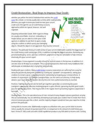 Credit Restoration - Real Steps to Improve Your Credit: 
whether you will be the kind of individual that watches the 
credit 
score like a hawk, or merely usually takes activity while could possibly 
dilemma, you ought to know you could increase your current 
credit score through the use of credit history recovery 
approaches which are typical, however, not well 
regarded. 
Disputing Unfavorable orable Goods: With regard to things 
that 
are usually unverifiable, incorrect, misleading, or 
maybe biased, you are able to create your credit 
agencies in addition to ask them to open a study 
using the creditors in which survey your damaging 
objects. Should the objects is not approved, they must be removed. 
Positives: The particular history of credit section of your current credit score could be the biggest part of 
the credit history credit scoring type (35%), in addition to brings the biggest outcomes. Remo 
Removing any 
personal bankruptcy, series, past due settlement, judgment, or levy lien (all doable to help remove) 
drastically lifts your current report. 
Disadvantages: A new argument is usually refused for several reasons in the bureaus, in addition to it 
can take close to 90 days to accomplish. This is a prolonged practice that needs many roadblocks that 
will dissuade an individual who's trying that automatically. 
Dealing with your creditors: Many credit history 
recovery corporations are suffering from a way for 
doing the job directly along with creditors by creating any "goodwill" correspondence, asking your 
creditors to remain a great, rewarding romantic relationship by forgiving your criminal offense. A 
number of corporations, rporations, for example Lexington Rules, use the rank as an attorney, to help slowly 
advance your input using the creditor directly into a lot more authorized activity as essential. 
Positives: Fighting to get a win-win for both get 
get-togethers generally is a convincing discussion. 
Lexington's subsequent collection involving program is quite efficient, garnering any 84% good results 
pace for contributing clients. That may be 84% in the regular client's presenting negatives wiped total 3 
bureaus! 
Disadvantages: This is the specialised area of train, instead of many shoppers possess good luck carrying 
this out automatically. You are definitely attempting to persuade your creditor that it's inside their finest 
interest to keep you upon like a client, and the major 
majority shoppers would not have your expertise to help 
perform this particular. 
Losing debt-to-income ratio: Additionally recognize as utilization ratio, your current debt 
ratio is usually the amount of you borrowed from, in comparison to the amount 
of credit history you 
have. A new $1, 000 credit card with a $500 equilibrium produces any 50% debt 
debt-to-income ratio. Getting 
ery ity debt-to-income 
 