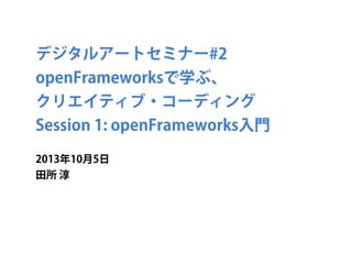 デジタルアートセミナー#2
openFrameworksで学ぶ、
クリエイティブ・コーディング
Session 1: openFrameworks入門
2013年10月5日
田所 淳
 