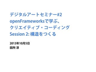 デジタルアートセミナー#2
openFrameworksで学ぶ、
クリエイティブ・コーディング
Session 2: 構造をつくる
2013年10月5日
田所 淳
 