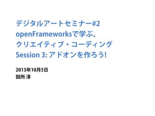 デジタルアートセミナー#2
openFrameworksで学ぶ、
クリエイティブ・コーディング
Session 3: アドオンを作ろう!
2013年10月5日
田所 淳
 