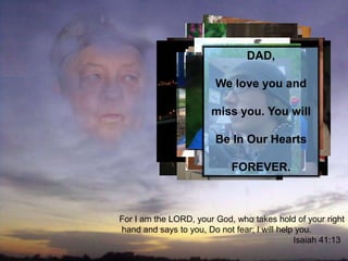 DAD,

                        We love you and

                       miss you. You will

                        Be In Our Hearts

                            FOREVER.



For I am the LORD, your God, who takes hold of your right
hand and says to you, Do not fear; I will help you.
                                              Isaiah 41:13
 