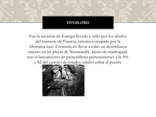OVERLORD


 Fue la invasión de Europa llevada a cabo por los aliados
     del noroeste de Francia, entonces ocupada por la
 Alemania nazi .Consistía en llevar a cabo un desembarca
 miento en las playas de Normandía .Inicio de madrugada
con el lanzamiento de paracaidistas pertenecientes a la 101
    y 82 del ejercito de estados unidos sobre el puente
                          pegasus.
 