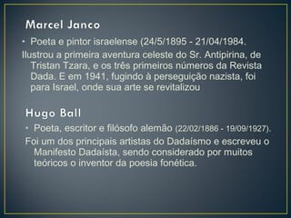 • Poeta e pintor israelense (24/5/1895 - 21/04/1984.
Ilustrou a primeira aventura celeste do Sr. Antipirina, de
Tristan Tzara, e os três primeiros números da Revista
Dada. E em 1941, fugindo à perseguição nazista, foi
para Israel, onde sua arte se revitalizou

• Poeta, escritor e filósofo alemão (22/02/1886 - 19/09/1927).
Foi um dos principais artistas do Dadaísmo e escreveu o
Manifesto Dadaísta, sendo considerado por muitos
teóricos o inventor da poesia fonética.

 