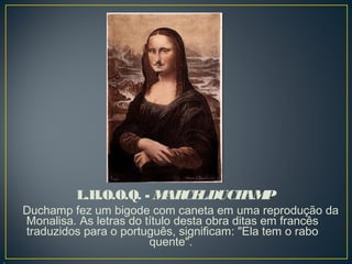 L.H.O.O.Q. - M CE DUCH P
AR L
AM

Duchamp fez um bigode com caneta em uma reprodução da
Monalisa. As letras do título desta obra ditas em francês
traduzidos para o português, significam: "Ela tem o rabo
quente". 

 