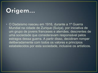 • O Dadaísmo nasceu em 1916, durante a 1º Guerra
Mundial na cidade de Zurique (Suíça), por iniciativa de
um grupo de jovens franceses e alemães, descrentes de
uma sociedade que consideravam responsável pelos
estragos dessa guerra. A partir disso, decidiram romper
deliberadamente com todos os valores e princípios
estabelecidos por esta sociedade, inclusive os artísticos.

 