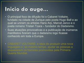 • O principal foco de difusão foi o Cabaret Voltaire,
fundado na cidade de Zurique pelo poeta Hugo Ball e ao
qual se uniram os artistas Hans Arp, Marcel Janco e o
poeta romeno Tristan Tzara – fundador do Dadaísmo.
• Suas atuações provocativas e a publicação de inúmeros
manifestos fizeram que o dadaísmo logo ficasse
conhecido em toda a Europa.
• CABARET VOLTAIRE: a ideia de produzir uma nova
linguagem e, ao mesmo tempo, ajudar as pessoas a
esquecerem os horrores promovidos pela Primeira
Guerra Mundial.

 