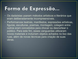 • Os dadaístas usaram métodos artísticos e literários que
eram deliberadamente incompreensíveis.
• Performances teatrais, manifestos, expressões artísticas,
figuras, esculturas, poemas, montagem, colagem entre
outros eram concebidos para chocar ou desnortear o
público. Para este fim, esses vanguardas utilizaram
novos materiais e incluíram objetos achados no lixo das
ruas, além de novas técnicas para criação de suas
obras.

 