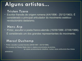 • Escritor francês de origem romena (4/4/1896 - 25/12/1963). É
considerado o principal articulador do movimento estéticorevolucionário dadaísmo.
• Pintor, escultor e poeta franco-alemão (16/09/1886 -07/06/1966).
É considerado um dos grandes representantes do movimento.

• Pintor, escultor e poeta francês (28/06/1887 - 02/10/1968).
Foi inventor do Ready Made (isto é, objetos encontrados já prontos,
às vezes acrescentando detalhes, outras vezes atribuindo-lhes títulos
arbitrários)

 