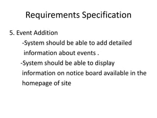 Requirements Specification
5. Event Addition
-System should be able to add detailed
information about events .
-System should be able to display
information on notice board available in the
homepage of site
 