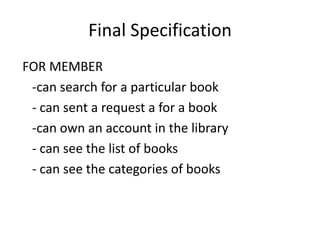 Final Specification
FOR MEMBER
-can search for a particular book
- can sent a request a for a book
-can own an account in the library
- can see the list of books
- can see the categories of books
 