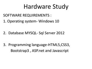 Hardware Study
SOFTWARE REQUIREMENTS :
1. Operating system- Windows 10
2. Database MYSQL- Sql Server 2012
3. Programming language-HTML5,CSS3,
Bootstrap3 , ASP.net and Javascript
 