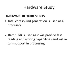 Hardware Study
HARDWARE REQUIREMENTS
1. Intel core i5 2nd generation is used as a
processor
2. Ram 1 GB is used as it will provide fast
reading and writing capabilities and will in
turn support in processing
 