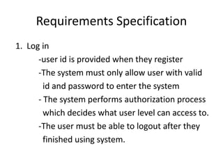 Requirements Specification
1. Log in
-user id is provided when they register
-The system must only allow user with valid
id and password to enter the system
- The system performs authorization process
which decides what user level can access to.
-The user must be able to logout after they
finished using system.
 