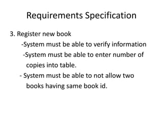 Requirements Specification
3. Register new book
-System must be able to verify information
-System must be able to enter number of
copies into table.
- System must be able to not allow two
books having same book id.
 