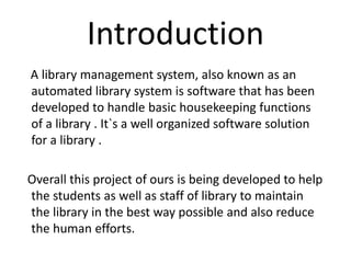 Introduction
A library management system, also known as an
automated library system is software that has been
developed to handle basic housekeeping functions
of a library . It`s a well organized software solution
for a library .
Overall this project of ours is being developed to help
the students as well as staff of library to maintain
the library in the best way possible and also reduce
the human efforts.
 