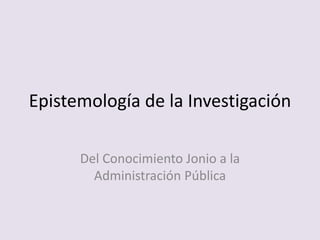 Epistemología de la Investigación
Del Conocimiento Jonio a la
Administración Pública
 