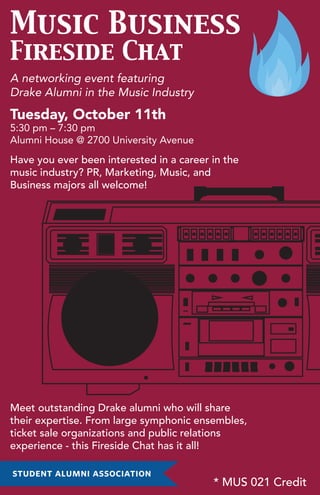 Music Business
Fireside Chat
A networking event featuring
Drake Alumni in the Music Industry
Tuesday, October 11th
5:30 pm – 7:30 pm
Alumni House @ 2700 University Avenue
Have you ever been interested in a career in the
music industry? PR, Marketing, Music, and
Business majors all welcome!
Meet outstanding Drake alumni who will share
their expertise. From large symphonic ensembles,
ticket sale organizations and public relations
experience - this Fireside Chat has it all!
* MUS 021 Credit
 