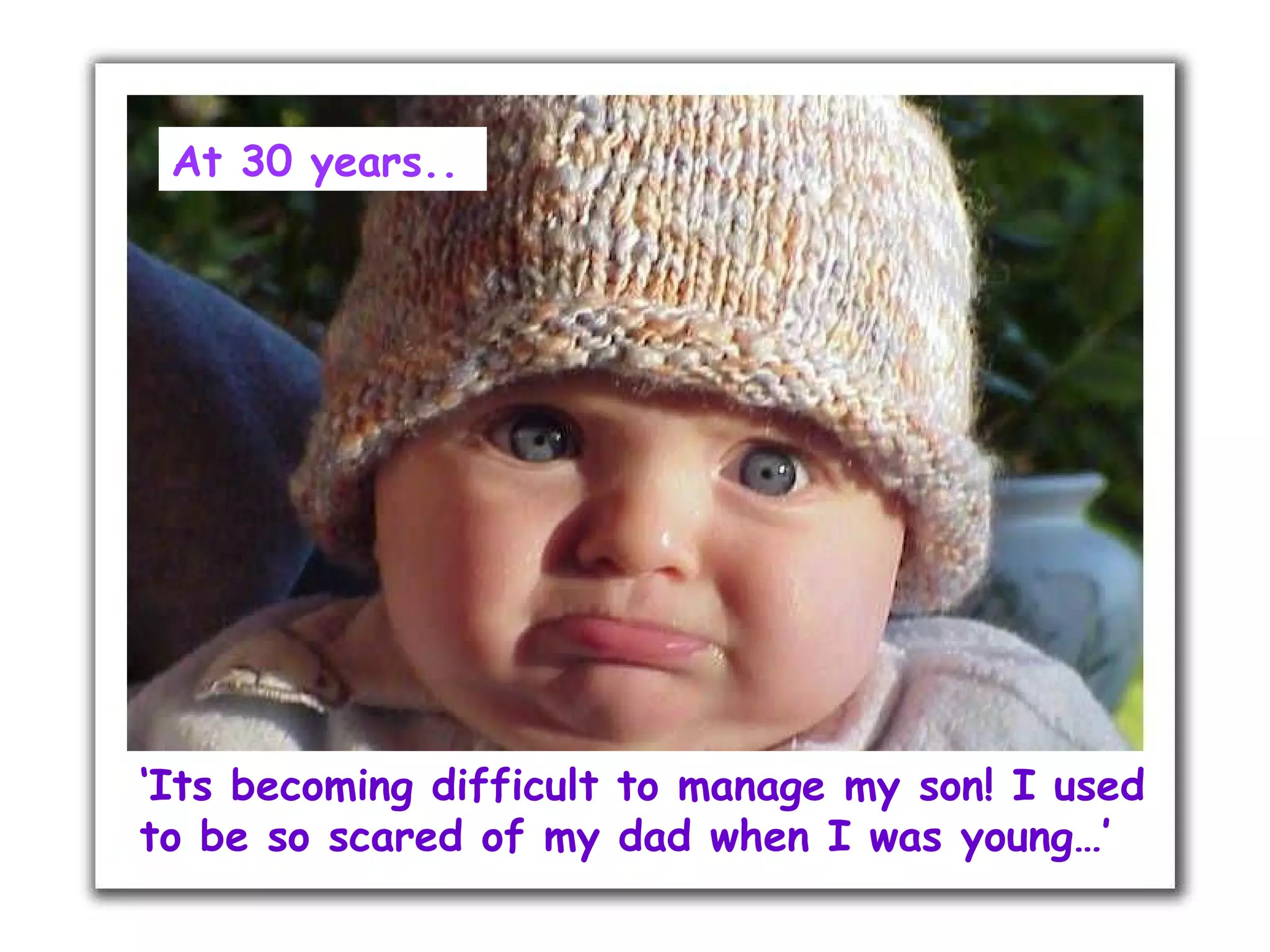 At 30 years..




‘Its becoming difficult to manage my son! I used
to be so scared of my dad when I was young…’
 