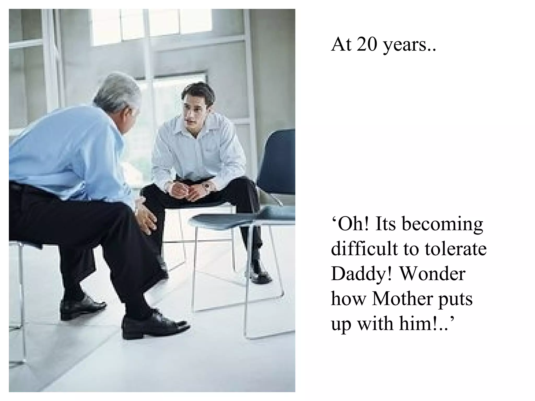 At 20 years..




‘Oh! Its becoming
difficult to tolerate
Daddy! Wonder
how Mother puts
up with him!..’
 