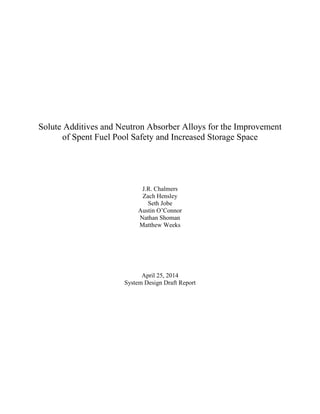 Solute Additives and Neutron Absorber Alloys for the Improvement
of Spent Fuel Pool Safety and Increased Storage Space
J.R. Chalmers
Zach Hensley
Seth Jobe
Austin O’Connor
Nathan Shoman
Matthew Weeks
April 25, 2014
System Design Draft Report
 
