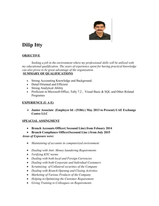 Dilip Itty
OBJECTIVE
Seeking a job in the environment where my professional skills will be utilized with
my educational qualification. The years of experience spent for having practical knowledge
can also prove to be great advantage of the organization.
SUMMARY OF QUALIFICATIONS
• Strong Accounting Knowledge and Background.
• Detail Oriented and Efficient
• Strong Analytical Ability
• Proficient in Microsoft Office, Tally 7.2 , Visual Basic & SQL and Other Relatad
Programes
EXPERIENCE (U A E)
 Junior Associate (Employee Id : (5186) ( May 2013 to Present) UAE Exchange
Centre LLC
SPEACIAL ASSINGMENT
• Branch Accounts Officer( Secound Line) from Febuary 2014
• Branch Compliance Officer(Secound Line ) from July 2015
Areas of Exposure were:
• Maintaining of accounts in computerized environment
• Dealing with Anti- Money laundering Requirements
• Verifying KYC norms
• Dealing with both local and Foreign Currencies
• Dealing with both Corporate and Individual Costumers
• Scrutinizing of Collateral securities of the Company
• Dealing with Branch Opening and Closing Activities
• Marketing of Various Products of the Company
• Helping in Optimizing the Customer Requirement
• Giving Training to Colleagues on Requirements
 