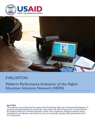 Midterm Performance Evaluation of the Higher
Education Solutions Network (HESN)
April 2016
This publication was produced at the request of the United States Agency for International Development. It
was prepared independently by Dr. Joy Amulya, Team Leader, Mr. James Chung, Senior Technical Advisor,
Ms. Stephanie Monschein, Evaluation Specialist, and Ms. Charu Vijayakumar, Evaluation Specialist (Dexis
Consulting Group). Opinions expressed herein may not necessarily represent official perspectives of the
U.S. Government.
 