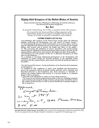 viii
Excerpts from the Atomic Energy Act of 1954. This Act governs the management of radioactive materials by DOE.
The Act was signed into law by President Dwight D. Eisenhower on August 30, 1954 (photo page A-1).
Eighty-third Congress of the United States of America
Begun and held at the City of Washington on Wednesday, the sixth day of January,
One thousand nine hundred and fifty-four
An Act
To amend the Atomic Energy Act of 1946, as amended, and for other purposes.
Be it enacted by the Senate and House of Representatives of the
United States of America in Congress assembled, That the Atomic
Energy Act of 1946, as amended, is amended to read as follows:
““AATTOOMMIICC EENNEERRGGYY AACCTT OOFF 11995544
““SSeecc..22..FFiinnddiinnggss..––TThhee CCoonnggrreessss ooff tthhee UUnniitteedd SSttaatteess hheerreebbyy mmaakkeess tthhee ffoolllloowwiinngg
ffiinnddiinnggss ccoonncceerrnniinngg tthhee ddeevveellooppmmeenntt,, uussee,, aanndd ccoonnttrrooll ooff aattoommiicc eenneerrggyy::......
““bb.. IInn ppeerrmmiittttiinngg tthhee pprrooppeerrttyy ooff tthhee UUnniitteedd SSttaatteess ttoo bbee uusseedd bbyy ootthheerrss,, ssuucchh uussee
mmuusstt bbee rreegguullaatteedd iinn tthhee nnaattiioonnaall iinntteerreessttss aanndd iinn oorrddeerr ttoo pprroovviiddee ffoorr tthhee ccoommmmoonn
ddeeffeennssee aanndd sseeccuurriittyy aanndd ttoo pprrootteecctt tthhee hheeaalltthh aanndd ssaaffeettyy ooff tthhee ppuubblliicc......
““dd.. TThhee pprroocceessssiinngg aanndd uuttiilliizzaattiioonn ooff ssoouurrccee,, bbyypprroodduucctt,, aanndd ssppeecciiaall nnuucclleeaarr
mmaatteerriiaall mmuusstt bbee rreegguullaatteedd iinn tthhee nnaattiioonnaall iinntteerreesstt aanndd iinn oorrddeerr ttoo pprroovviiddee ffoorr tthhee
ccoommmmoonn ddeeffeennssee aanndd sseeccuurriittyy aanndd ttoo pprrootteecctt tthhee hheeaalltthh aanndd ssaaffeettyy ooff tthhee ppuubblliicc......
““SSeecc..33..PPuurrppoossee..––IItt iiss tthhee ppuurrppoossee ooff tthhiiss AAcctt ttoo eeffffeeccttuuaattee tthhee ppoolliicciieess sseett ffoorrtthh
aabboovvee bbyy pprroovviiddiinngg ffoorr–– ......
““dd.. aa pprrooggrraamm ttoo eennccoouurraaggee wwiiddeesspprreeaadd ppaarrttiicciippaattiioonn iinn tthhee ddeevveellooppmmeenntt aanndd
uuttiilliizzaattiioonn ooff aattoommiicc eenneerrggyy ffoorr ppeeaacceeffuull ppuurrppoosseess ttoo tthhee mmaaxxiimmuumm eexxtteenntt
ccoonnssiisstteenntt wwiitthh tthhee ccoommmmoonn ddeeffeennssee aanndd sseeccuurriittyy aanndd wwiitthh tthhee hheeaalltthh aanndd ssaaffeettyy ooff
tthhee ppuubblliicc......
““SSeecc..116611..GGeenneerraall PPrroovviissiioonnss..–– IInn tthhee ppeerrffoorrmmaannccee ooff iittss ffuunnccttiioonnss tthhee CCoommmmiissssiioonn
iiss aauutthhoorriizzeedd ttoo–– ......
““bb.. eessttaabblliisshh bbyy rruullee,, rreegguullaattiioonn,, oorr oorrddeerr,, ssuucchh ssttaannddaarrddss aanndd iinnssttrruuccttiioonnss ttoo
ggoovveerrnn tthhee ppoosssseessssiioonn aanndd uussee ooff ssppeecciiaall nnuucclleeaarr mmaatteerriiaall,, ssoouurrccee mmaatteerriiaall,, aanndd
bbyypprroodduucctt mmaatteerriiaall aass tthhee CCoommmmiissssiioonn mmaayy ddeeeemm nneecceessssaarryy oorr ddeessiirraabbllee ttoo
pprroommoottee tthhee ccoommmmoonn ddeeffeennssee aanndd sseeccuurriittyy oorr ttoo pprrootteecctt hheeaalltthh oorr ttoo mmiinniimmiizzee
ddaannggeerr ttoo lliiffee oorr pprrooppeerrttyy;;......
““ii.. pprreessccrriibbee ssuucchh rreegguullaattiioonnss oorr oorrddeerrss aass iitt mmaayy ddeeeemm nneecceessssaarryy......
““((33)) ttoo ggoovveerrnn aannyy aaccttiivviittyy aauutthhoorriizzeedd ppuurrssuuaanntt ttoo tthhiiss AAcctt,, iinncclluuddiinngg ssttaannddaarrddss
aanndd rreessttrriiccttiioonnss ggoovveerrnniinngg tthhee ddeessiiggnn,, llooccaattiioonn,, aanndd ooppeerraattiioonn ooff ffaacciilliittiieess uusseedd iinn
tthhee ccoonndduucctt ooff ssuucchh aaccttiivviittyy,, iinn oorrddeerr ttoo pprrootteecctt hheeaalltthh aanndd ttoo mmiinniimmiizzee ddaannggeerr ttoo
lliiffee oorr pprrooppeerrttyy;;......
 
