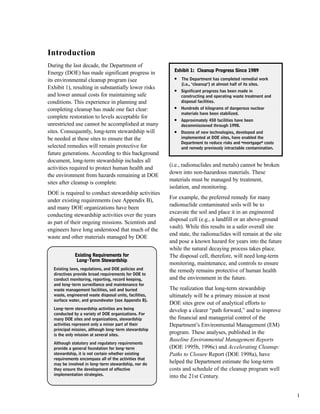 1
Introduction
During the last decade, the Department of
Energy (DOE) has made significant progress in
its environmental cleanup program (see
Exhibit 1), resulting in substantially lower risks
and lower annual costs for maintaining safe
conditions. This experience in planning and
completing cleanup has made one fact clear:
complete restoration to levels acceptable for
unrestricted use cannot be accomplished at many
sites. Consequently, long-term stewardship will
be needed at these sites to ensure that the
selected remedies will remain protective for
future generations. According to this background
document, long-term stewardship includes all
activities required to protect human health and
the environment from hazards remaining at DOE
sites after cleanup is complete.
DOE is required to conduct stewardship activities
under existing requirements (see Appendix B),
and many DOE organizations have been
conducting stewardship activities over the years
as part of their ongoing missions. Scientists and
engineers have long understood that much of the
waste and other materials managed by DOE
(i.e., radionuclides and metals) cannot be broken
down into non-hazardous materials. These
materials must be managed by treatment,
isolation, and monitoring.
For example, the preferred remedy for many
radionuclide contaminated soils will be to
excavate the soil and place it in an engineered
disposal cell (e.g., a landfill or an above-ground
vault). While this results in a safer overall site
end state, the radionuclides will remain at the site
and pose a known hazard for years into the future
while the natural decaying process takes place.
The disposal cell, therefore, will need long-term
monitoring, maintenance, and controls to ensure
the remedy remains protective of human health
and the environment in the future.
The realization that long-term stewardship
ultimately will be a primary mission at most
DOE sites grew out of analytical efforts to
develop a clearer “path forward,” and to improve
the financial and managerial control of the
Department’s Environmental Management (EM)
program. These analyses, published in the
Baseline Environmental Management Reports
(DOE 1995b, 1996c) and Accelerating Cleanup:
Paths to Closure Report (DOE 1998a), have
helped the Department estimate the long-term
costs and schedule of the cleanup program well
into the 21st Century.
EExxhhiibbiitt 11:: CClleeaannuupp PPrrooggrreessss SSiinnccee 11998899
l
The Department has completed remedial work
(i.e., "cleanup") at almost half of its sites.
l
Significant progress has been made in
constructing and operating waste treatment and
disposal facilities.
l
Hundreds of kilograms of dangerous nuclear
materials have been stabilized.
l
Approximately 450 facilities have been
decommissioned through 1998.
l
Dozens of new technologies, developed and
implemented at DOE sites, have enabled the
Department to reduce risks and ]mortgage^ costs
and remedy previously intractable contamination.
EExxiissttiinngg RReeqquuiirreemmeennttss ffoorr
LLoonngg--TTeerrmm SStteewwaarrddsshhiipp
Existing laws, regulations, and DOE policies and
directives provide broad requirements for DOE to
conduct monitoring, reporting, record keeping,
and long-term surveillance and maintenance for
waste management facilities, soil and buried
waste, engineered waste disposal units, facilities,
surface water, and groundwater (see Appendix B).
Long-term stewardship activities are being
conducted by a variety of DOE organizations. For
many DOE sites and organizations, stewardship
activities represent only a minor part of their
principal mission, although long-term stewardship
is the only mission at several sites.
Although statutory and regulatory requirements
provide a general foundation for long-term
stewardship, it is not certain whether existing
requirements encompass all of the activities that
may be involved in long-term stewardship, nor do
they ensure the development of effective
implementation strategies.
 