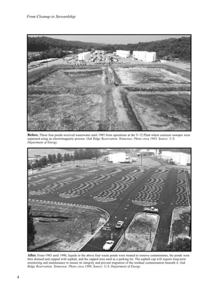 From Cleanup to Stewardship
4
Before. These four ponds received wastewater until 1985 from operations at the Y-12 Plant where uranium isotopes were
separated using an electromagnetic process. Oak Ridge Reservation, Tennessee. Photo circa 1985. Source: U.S.
Department of Energy.
After. From 1985 until 1990, liquids in the above four waste ponds were treated to remove contaminants, the ponds were
then drained and capped with asphalt, and the capped area used as a parking lot. The asphalt cap will require long-term
monitoring and maintenance to ensure its integrity and prevent migration of the residual contamination beneath it. Oak
Ridge Reservation, Tennessee. Photo circa 1990. Source: U.S. Department of Energy.
 