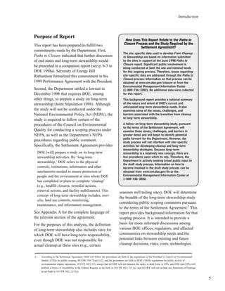 5
Introduction
Purpose of Report
This report has been prepared to fulfill two
commitments made by the Department. First,
Paths to Closure indicated that further discussion
of end states and long-term stewardship would
be presented in a companion report (see p. 6-3 in
DOE 1998a). Secretary of Energy Bill
Richardson formalized this commitment in his
1999 Performance Agreement with the President.
Second, the Department settled a lawsuit in
December 1998 that requires DOE, among
other things, to prepare a study on long-term
stewardship (Joint Stipulation 1998). Although
the study will not be conducted under the
National Environmental Policy Act (NEPA), the
study is required to follow certain of the
procedures of the Council on Environmental
Quality for conducting a scoping process under
NEPA, as well as the Department’s NEPA
procedures regarding public comment.
Specifically, the Settlement Agreement provides
DOE [will] prepare a study on its long-term
stewardship activities. By ‘long-term
stewardship,’ DOE refers to the physical
controls, institutions, information and other
mechanisms needed to ensure protection of
people and the environment at sites where DOE
has completed or plans to complete ‘cleanup’
(e.g., landfill closures, remedial actions,
removal actions, and facility stabilization). This
concept of long-term stewardship includes, inter
alia, land use controls, monitoring,
maintenance, and information management.
See Appendix A for the complete language of
the relevant section of the agreement.
For the purposes of this analysis, the definition
of long-term stewardship also includes sites for
which DOE will have long-term responsibility,
even though DOE was not responsible for
actual cleanup at these sites (e.g., certain
uranium mill tailing sites). DOE will determine
the breadth of the long-term stewardship study
considering public scoping comments pursuant
to the terms of the Settlement Agreement.2
This
report provides background information for that
scoping process. It is intended to provide a
basis for more informed discussions among
various DOE offices, regulators, and affected
communities on stewardship needs and the
potential links between existing and future
cleanup decisions, risks, costs, technologies,
HHooww DDooeess TThhiiss RReeppoorrtt RReellaattee ttoo tthhee PPaatthhss ttoo
CClloossuurree PPrroocceessss aanndd tthhee SSttuuddyy RReeqquuiirreedd bbyy tthhee
SSeettttlleemmeenntt AAggrreeeemmeenntt??
The site-specific data used to develop From Cleanup
to Stewardship are based on information submitted
by the sites in support of the June 1998 Paths to
Closure report. Significant public involvement is
being conducted at both the site and national levels
for this ongoing process. Therefore, issues regarding
site-specific data are addressed through the Paths to
Closure process. Information on that process can be
obtained at www.em.doe.gov/closure or from the
Environmental Management Information Center
(1-800-736-3282). No additional data were collected
for this report.
This background report provides a national summary
of the nature and extent of DOE’s current and
anticipated long-term stewardship needs. It also
examines some of the issues, challenges, and
barriers associated with the transition from cleanup
to long-term stewardship.
A follow-on long-term stewardship study, pursuant
to the terms of the Settlement Agreement, will
examine these issues, challenges, and barriers in
greater detail and will begin to identify potential
paths forward for the Department. However, the
study process will not interfere with site-specific
activities for developing cleanup and long-term
stewardship strategies. Because long-term
stewardship is a relatively new concept, there are
few precedents upon which to rely. Therefore, the
Department is actively seeking broad public input to
the draft study process. Information on how to
become involved in the draft study process can be
obtained from www.em.doe.gov/lts or the
Environmental Management Information Center at
1-800-736-3282.
2. According to the Settlement Agreement, DOE will follow the procedures set forth in the regulations of the President’s Council on Environmental
Quality (CEQ) for public scoping, 40 CFR 1507.7(a)(1)-(2), and the procedures set forth in DOE’s NEPA regulations for public review of
environmental impact statements, 10 CFR 1021.313, except that (a) DOE will not transmit the study, in draft form, to EPA, and DOE (not EPA) will
publish a Notice of Availability in the Federal Register as set forth in 10 CFR 1021.313 (a), and (b) DOE will not include any Statement of Findings
as set forth in 10 CFR 1021.313 (c).
 