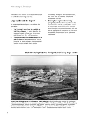 6
From Cleanup to Stewardship
future land use, and the level of effort required
to conduct stewardship activities.
Organization of the Report
In three chapters this report will address the
following:
l
The Nature of Long-Term Stewardship at
DOE Sites (Chapter 1), which describes the
scope and breadth of long-term stewardship
activities and why they will be required.
l
Anticipated Long-Term Stewardship at DOE
Sites (Chapter 2), which summarizes what is
known so far about end states, the number and
location of sites that will likely require
stewardship, the type of stewardship required,
and which sites are currently carrying out
stewardship activities.
l
Planning for Long-Term Stewardship
(Chapter 3), which outlines several issues the
Department has initially identified that need to
be addressed to ensure a successful transition
from cleanup to long-term stewardship, and that
may be appropriate to consider in the long-term
stewardship study required by the Settlement
Agreement.
Before: The Weldon Spring Uranium Feed Materials Plant. This facility processed uranium ore concentrates
and small amounts of thorium for use in nuclear weapons from 1958 to 1966. Between 1963 and 1969, the Atomic Energy
Commission disposed of uranium residues and small amounts of thorium residues in the nearby Weldon Spring Quarry.
Environmental remediation at this site began in 1985. Weldon Spring Uranium Feed Materials Plant, near St. Louis,
Missouri. Photo circa 1965. Source: U.S. Department of Energy - Weldon Spring Site Remedial Action Project.
The Weldon Spring Site Before, During and After Cleanup (Pages 6 and 7)
 