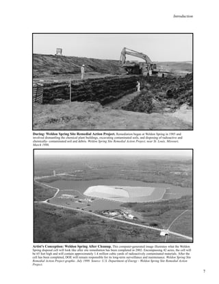 Introduction
7
During: Weldon Spring Site Remedial Action Project. Remediation began at Weldon Spring in 1985 and
involved dismantling the chemical plant buildings, excavating contaminated soils, and disposing of radioactive and
chemically- contaminated soil and debris. Weldon Spring Site Remedial Action Project, near St. Louis, Missouri,
March 1996.
Artist’s Conception: Weldon Spring After Cleanup. This computer-generated image illustrates what the Weldon
Spring disposal cell will look like after site remediation has been completed in 2002. Encompassing 42 acres, the cell will
be 65 feet high and will contain approximately 1.4 million cubic yards of radioactively contaminated materials. After the
cell has been completed, DOE will remain responsible for its long-term surveillance and maintenance. Weldon Spring Site
Remedial Action Project graphic. July 1999. Source: U.S. Department of Energy - Weldon Spring Site Remedial Action
Project.
 