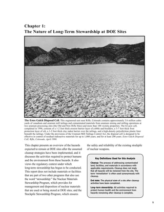 9
This chapter presents an overview of the hazards
expected to remain at DOE sites after the assumed
cleanup strategies have been implemented, and it
discusses the activities required to protect humans
and the environment from these hazards. It also
views the regulatory context under which
long-term stewardship has begun to be conducted.
This report does not include materials or facilities
that are part of two other programs that also use
the word “stewardship:” the Nuclear Materials
Stewardship Program, which provides for
management and disposition of nuclear materials
that are used or being stored at DOE sites; and the
Stockpile Stewardship Program, which ensures
the safety and reliability of the existing stockpile
of nuclear weapons.
KKeeyy DDeeffiinniittiioonnss UUsseedd ffoorr tthhiiss AAnnaallyyssiiss
CClleeaannuupp: The process of addressing contaminated
land, facilities, and materials in accordance with
applicable requirements. Cleanup does not imply
that all hazards will be removed from the site. The
term "remediation" is often used synonymously with
cleanup.
EEnndd ssttaattee: The physical state of a site after cleanup
activities have been completed.
LLoonngg--tteerrmm sstteewwaarrddsshhiipp: All activities required to
protect human health and the environment from
hazards remaining after cleanup is complete.
Chapter 1:
The Nature of Long-Term Stewardship at DOE Sites
The Estes Gulch Disposal Cell. This engineered unit near Rifle, Colorado contains approximately 3.6 million cubic
yards of vanadium and uranium mill tailings and contaminated materials from uranium mining and milling operations at
two uranium processing sites (the Old and New Rifle Sites) and more than 100 vicinity properties. The 62-acre cell,
completed in 1996, consists of a 1-2 foot thick erosion barrier layer of cobble and boulders, a 3-7 foot thick frost
protection layer of silt, a 1-2 foot thick clay radon barrier over the tailings, and a high-density polyethylene plastic liner
beneath the tailings. Under the provisions of the Uranium Mill Tailings Control Act, the disposal cell is designed to be
effective in control of residual radioactive materials for up to 1,000 years, and for at least 200 years. Estes Gulch Disposal
Cell, Rifle, Colorado, April 1998.
 