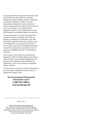 Long-term stewardship is expected to be needed at more
than 100 DOE sites after DOE’s Environmental
Management program completes disposal, stabilization,
and restoration operations to address waste and
contamination resulting from nuclear research and
nuclear weapons production conducted over the past 50
years. From Cleanup to Stewardship provides
background information on the Department of Energy
(DOE) long-term stewardship obligations and activities.
This document begins to examine the transition from
cleanup to long-term stewardship, and it fulfills the
Secretary’s commitment to the President in the 1999
Performance Agreement to provide a companion report
to the Department’s Accelerating Cleanup: Paths to
Closure report. It also provides background information
to support the scoping process required for a study on
long-term stewardship required by a 1998 Settlement
Agreement.
From Cleanup to Stewardship was produced by the
Department’s Office of Strategic Planning and Analysis
within the Office of Environmental Management, with
assistance from hundreds of people throughout the
Department, as well as from contractors, independent
experts, and others.
To obtain copies of this report or for more information on
the environmental management activities of the U.S.
Department of Energy, contact:
The Environmental Management
Information Center
1-800-736-3282 or
www.em.doe.gov/lts
Front cover:
Hanford “B” Reactor with Tumbleweeds
This reactor was the world’s first large-scale plutonium
production reactor. Built in less than one year, it produced
plutonium from 1944 to 1968. It will be maintained as a National
Historic Mechanical Engineering Landmark.
Hanford Site, Washington, July 1994.
 